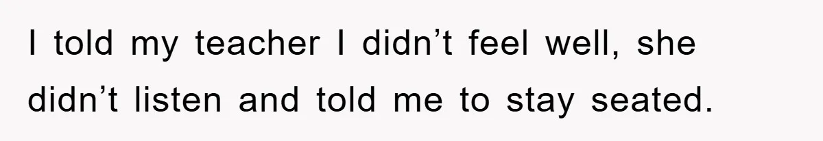 I told my teacher I didn’t feel well, she didn’t listen and told me to stay seated.