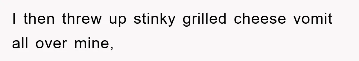 I then threw up stinky grilled cheese vomit all over mine,
