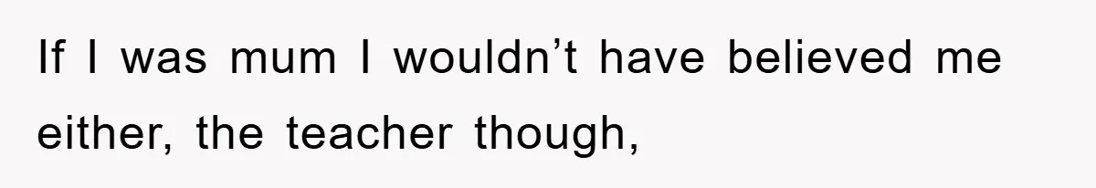 If I was mum I wouldn’t have believed me either, the teacher though,