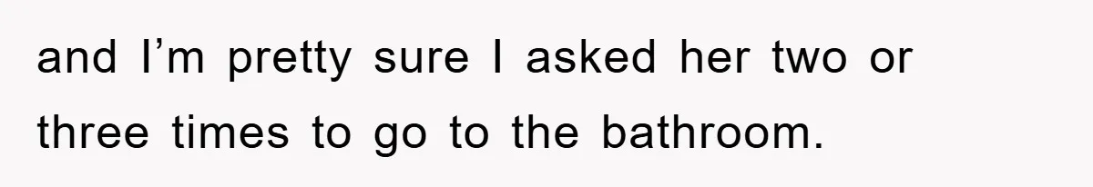 and I’m pretty sure I asked her two or three times to go to the bathroom.