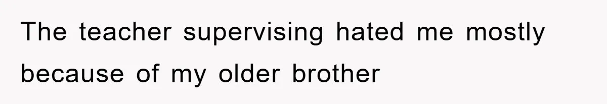 The teacher supervising hated me mostly because of my older brother