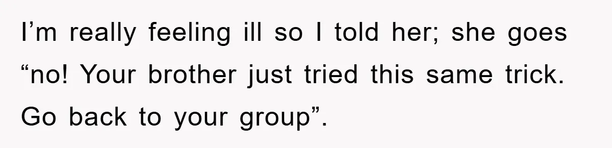 I’m really feeling ill so I told her; she goes “no! Your brother just tried this same trick. Go back to your group”.