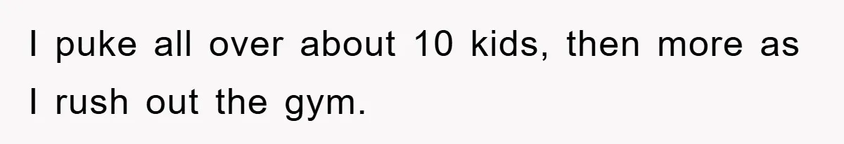 I puke all over about 10 kids, then more as I rush out the gym.
