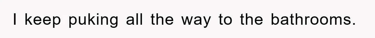 I keep puking all the way to the bathrooms.