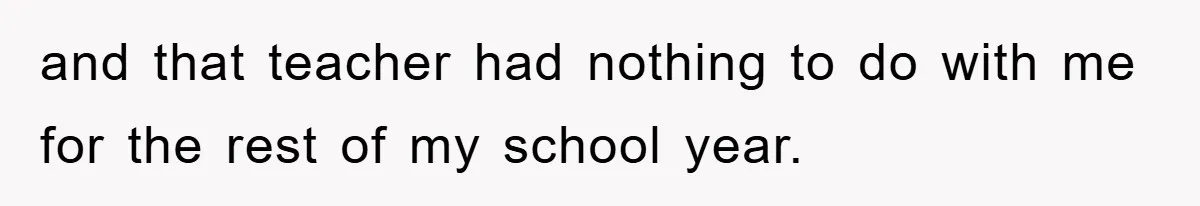 and that teacher had nothing to do with me for the rest of my school year.