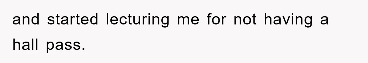 and started lecturing me for not having a hall pass.