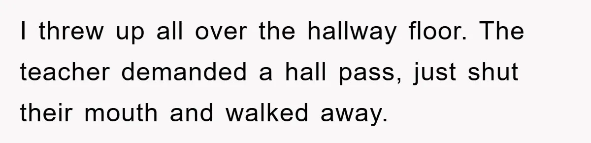 I threw up all over the hallway floor. The teacher demanded a hall pass, just shut their mouth and walked away.