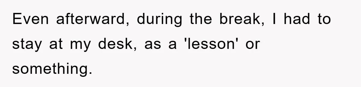 Even afterward, during the break, I had to stay at my desk, as a 'lesson' or something.
