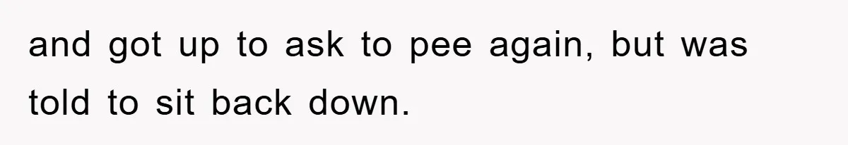 and got up to ask to pee again, but was told to sit back down.