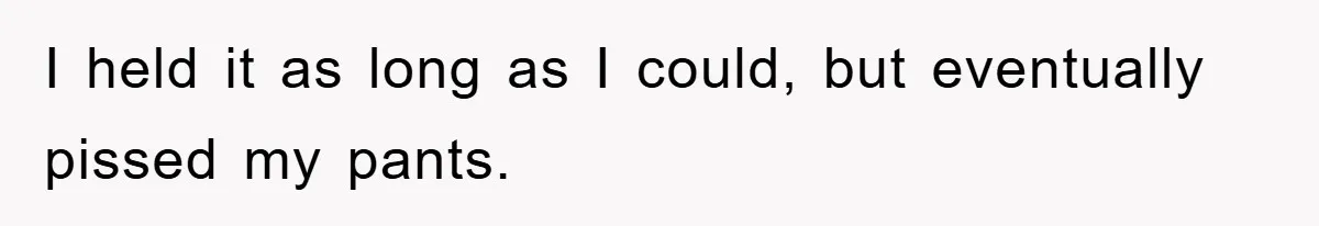 I held it as long as I could, but eventually pissed my pants.