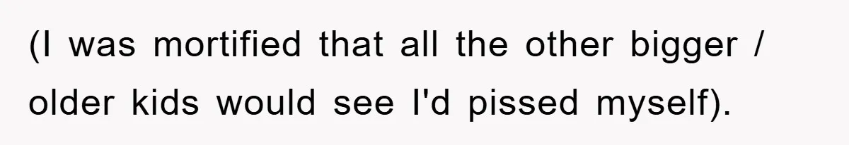 (I was mortified that all the other bigger / older kids would see I'd pissed myself).