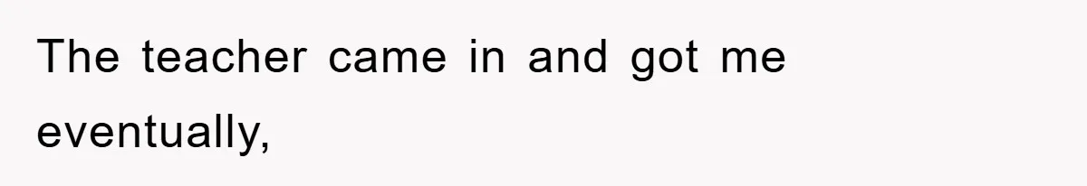 The teacher came in and got me eventually,
