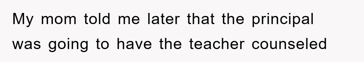 My mom told me later that the principal was going to have the teacher counseled