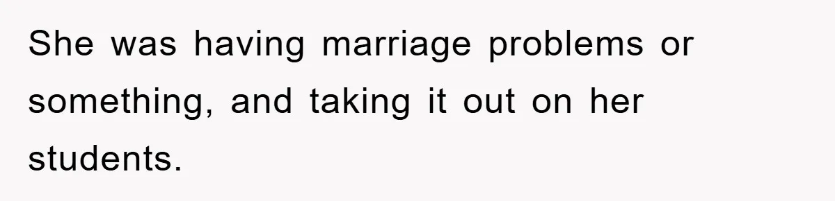 She was having marriage problems or something, and taking it out on her students.