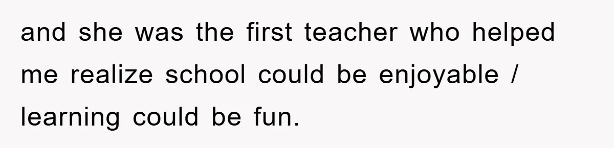 and she was the first teacher who helped me realize school could be enjoyable / learning could be fun.