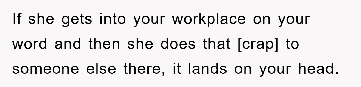 If she gets into your workplace on your word and then she does that [crap] to someone else there, it lands on your head.