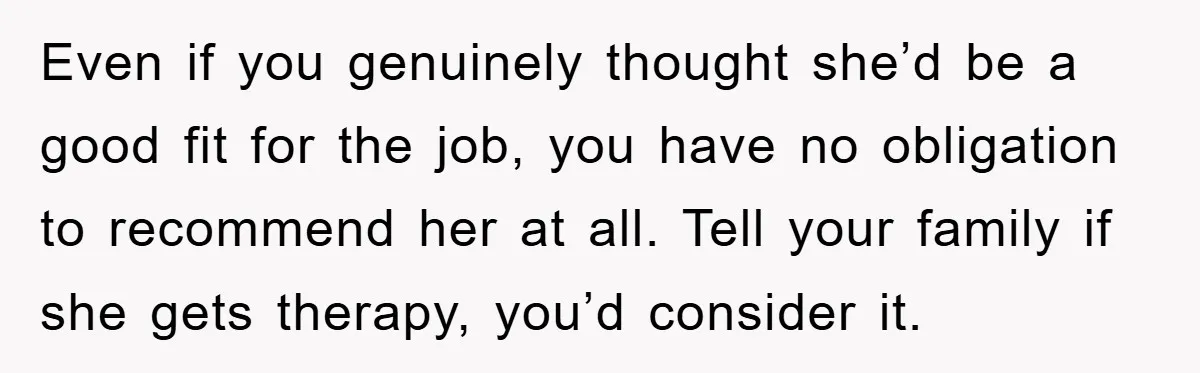 Man Has Baby With His Sister’s Bully, Now Wants Sister to Give Her a Job Even if you genuinely thought she’d be a good fit for the job, you have no obligation to recommend her at all. Tell your family if she gets therapy, you’d...