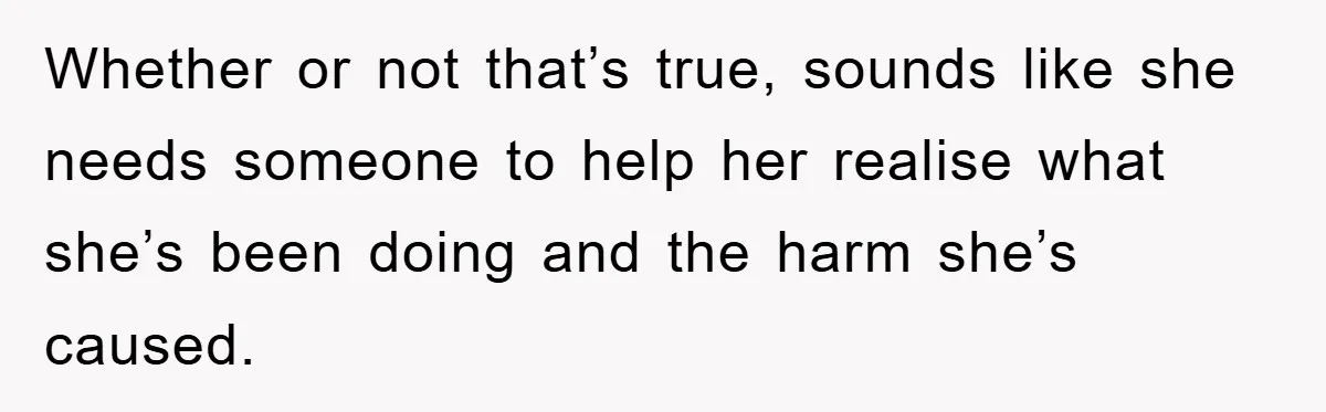 Man Has Baby With His Sister’s Bully, Now Wants Sister to Give Her a Job Whether or not that’s true, sounds like she needs someone to help her realise what she’s been doing and the harm she’s caused.