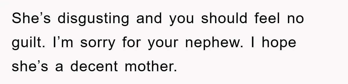 Man Has Baby With His Sister’s Bully, Now Wants Sister to Give Her a Job She’s disgusting and you should feel no guilt. I’m sorry for your nephew. I hope she’s a decent mother.