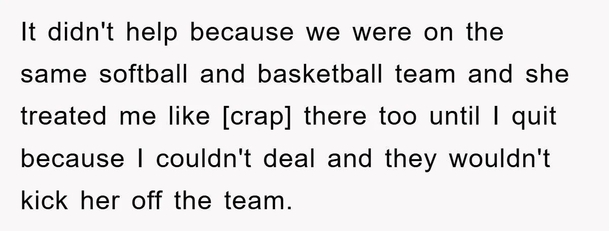 It didn't help because we were on the same softball and basketball team and she treated me like [crap] there too until I quit because I couldn't deal and they...