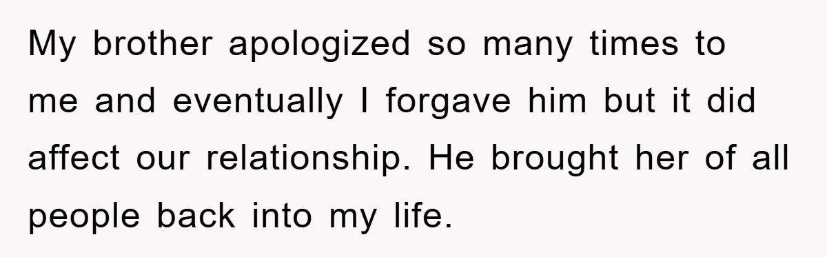 Man Has Baby With His Sister’s Bully, Now Wants Sister to Give Her a Job My brother apologized so many times to me and eventually I forgave him but it did affect our relationship. He brought her of all people back into my life.