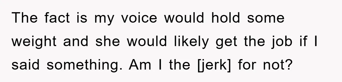 The fact is my voice would hold some weight and she would likely get the job if I said something. Am I the [jerk] for not?