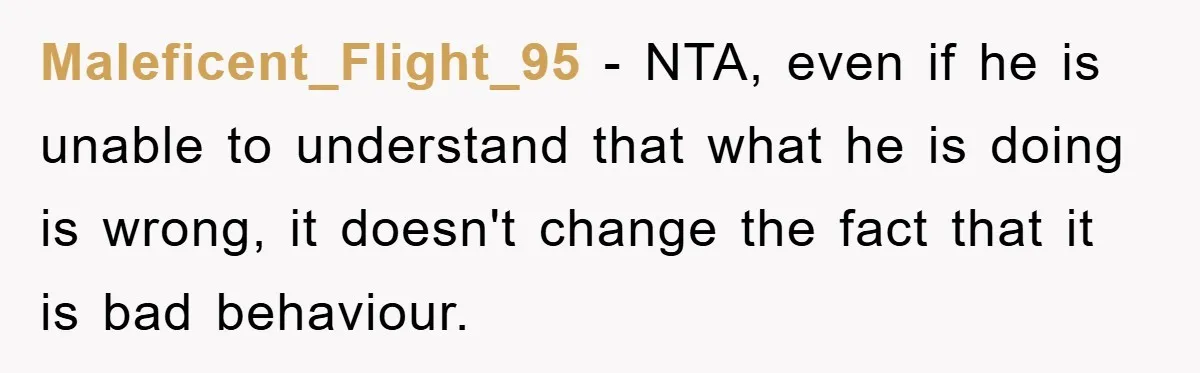 Maleficent_Flight_95 - NTA, even if he is unable to understand that what he is doing is wrong, it doesn't change the fact that it is bad behaviour.