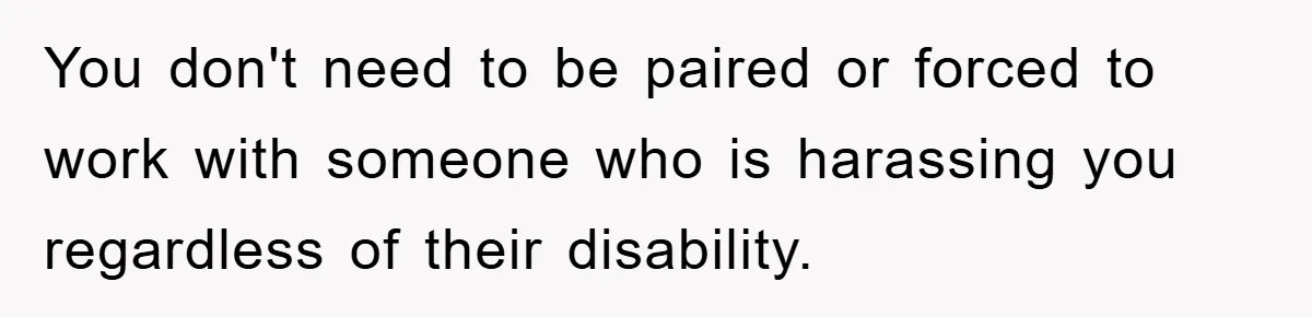 You don't need to be paired or forced to work with someone who is harassing you regardless of their disability.