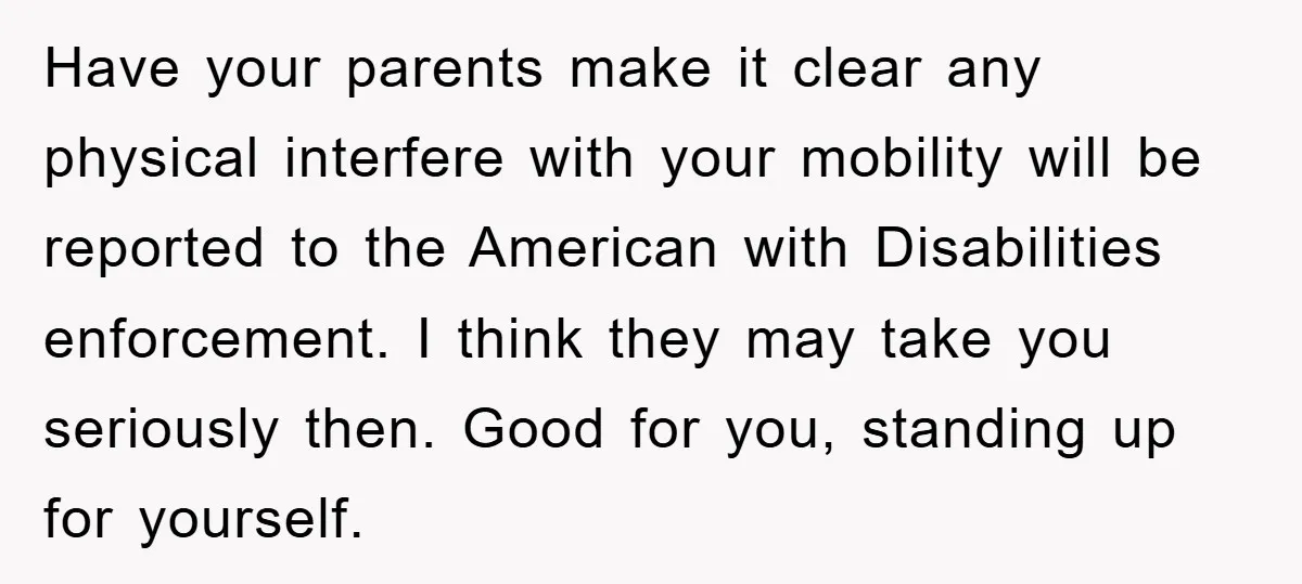 Have your parents make it clear any physical interfere with your mobility will be reported to the American with Disabilities enforcement. I think they may take you seriously then. Good...