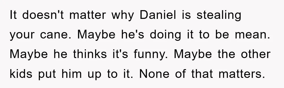 It doesn't matter why Daniel is stealing your cane. Maybe he's doing it to be mean. Maybe he thinks it's funny. Maybe the other kids put him up to it....