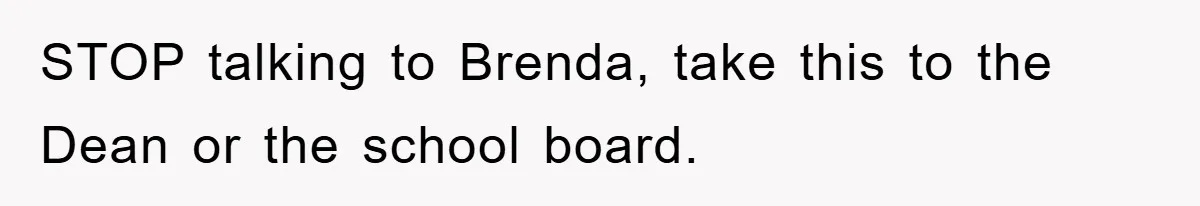 STOP talking to Brenda, take this to the Dean or the school board.