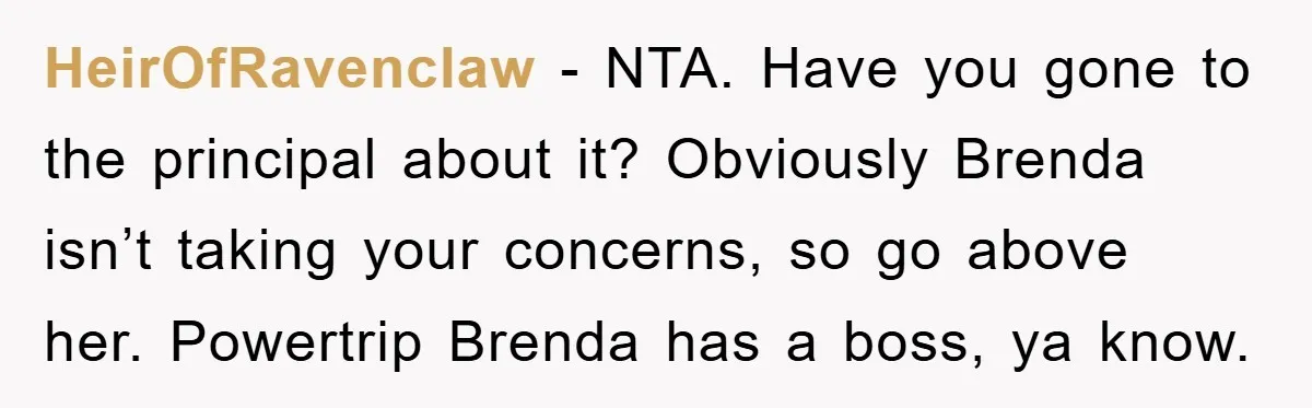 HeirOfRavenclaw - NTA. Have you gone to the principal about it? Obviously Brenda isn’t taking your concerns, so go above her. Powertrip Brenda has a boss, ya know.
