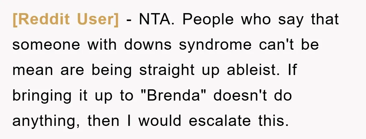 [Reddit User] - NTA. People who say that someone with downs syndrome can't be mean are being straight up ableist. If bringing it up to "Brenda" doesn't do anything, then...