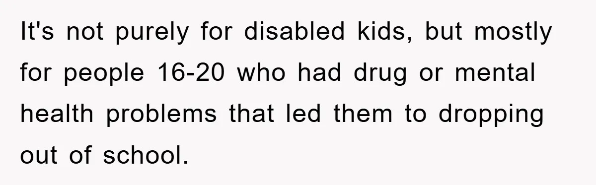 It's not purely for disabled kids, but mostly for people 16-20 who had drug or mental health problems that led them to dropping out of school.