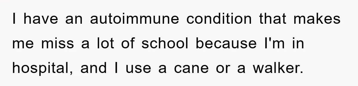 I have an autoimmune condition that makes me miss a lot of school because I'm in hospital, and I use a cane or a walker.