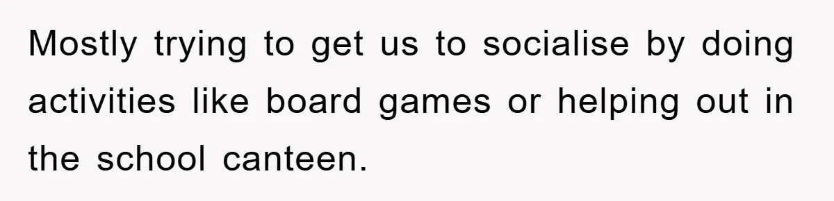 Mostly trying to get us to socialise by doing activities like board games or helping out in the school canteen.