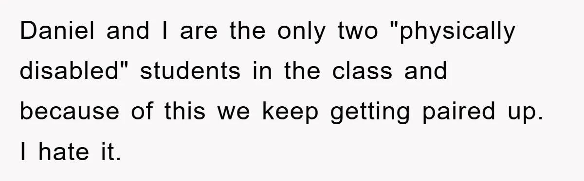 Daniel and I are the only two "physically disabled" students in the class and because of this we keep getting paired up. I hate it.
