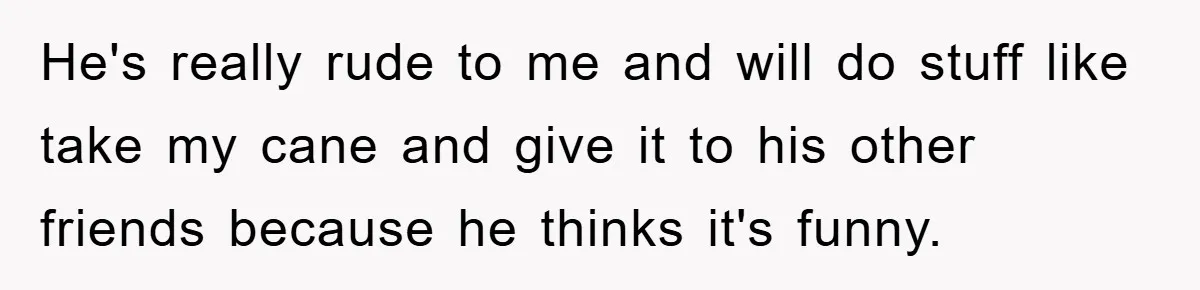 He's really rude to me and will do stuff like take my cane and give it to his other friends because he thinks it's funny.