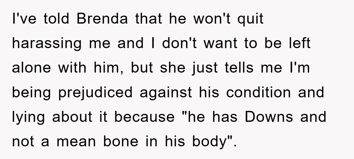 I've told Brenda that he won't quit harassing me and I don't want to be left alone with him, but she just tells me I'm being prejudiced against his condition...