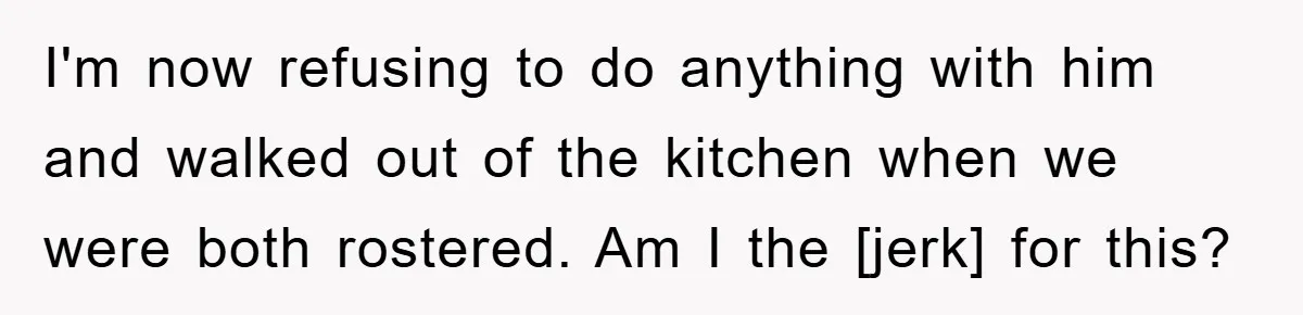 I'm now refusing to do anything with him and walked out of the kitchen when we were both rostered. Am I the [jerk] for this?