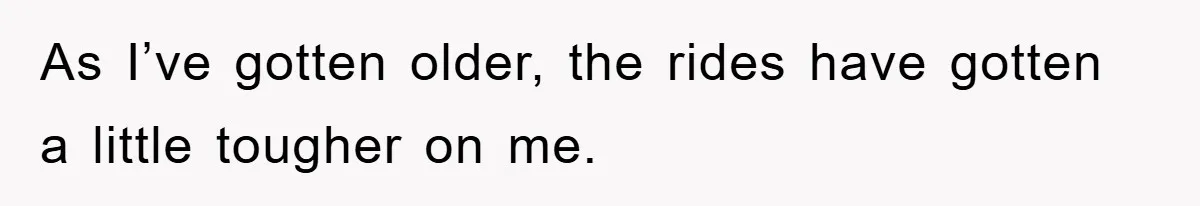 As I’ve gotten older, the rides have gotten a little tougher on me.