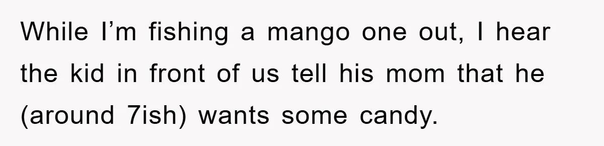 While I’m fishing a mango one out, I hear the kid in front of us tell his mom that he (around 7ish) wants some candy.