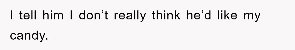 I tell him I don’t really think he’d like my candy.