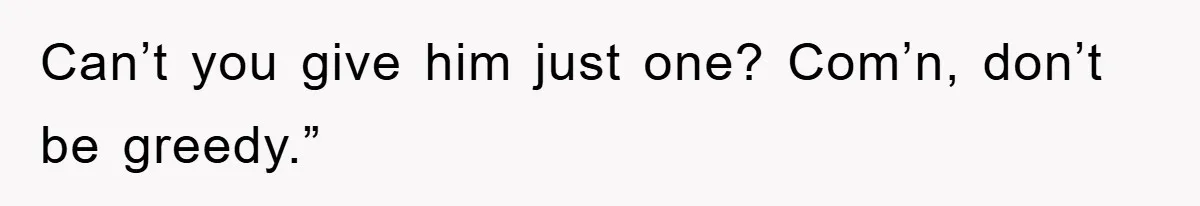 Can’t you give him just one? Com’n, don’t be greedy.”