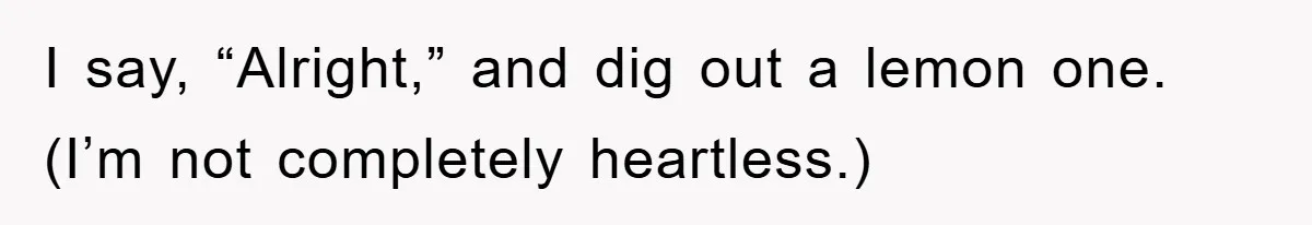 I say, “Alright,” and dig out a lemon one. (I’m not completely heartless.)