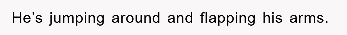 He’s jumping around and flapping his arms.