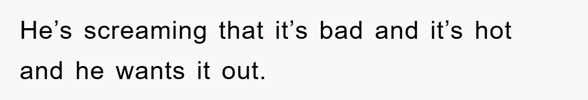 He’s screaming that it’s bad and it’s hot and he wants it out.