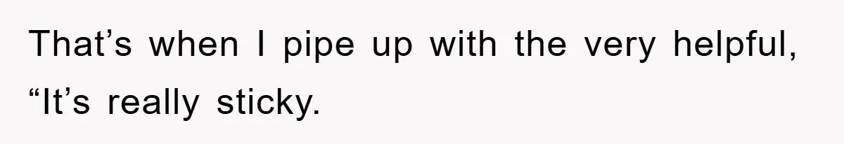 That’s when I pipe up with the very helpful, “It’s really sticky.