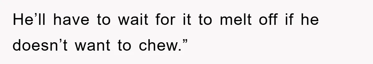 He’ll have to wait for it to melt off if he doesn’t want to chew.”