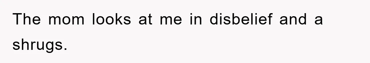The mom looks at me in disbelief and a shrugs.